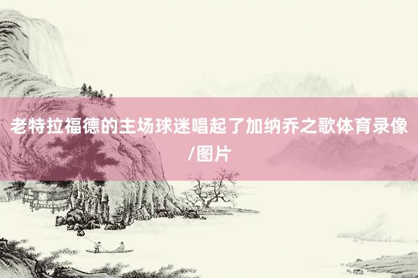 老特拉福德的主场球迷唱起了加纳乔之歌体育录像/图片