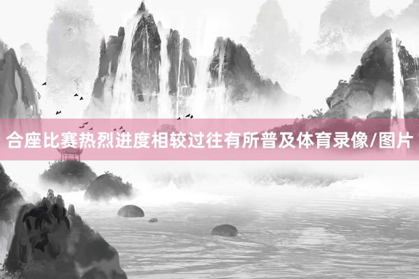 合座比赛热烈进度相较过往有所普及体育录像/图片