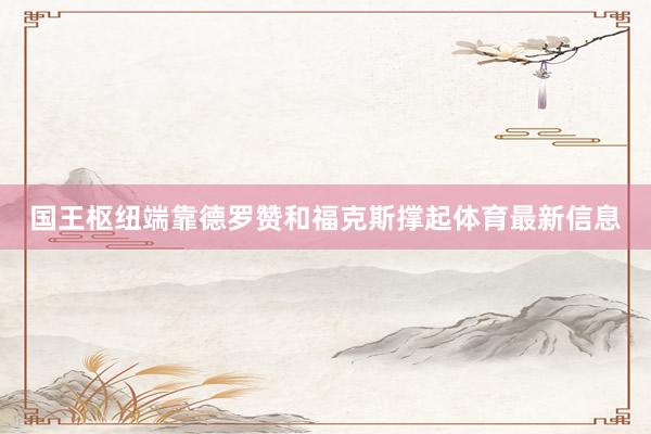 国王枢纽端靠德罗赞和福克斯撑起体育最新信息