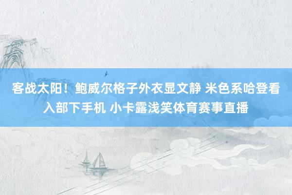 客战太阳！鲍威尔格子外衣显文静 米色系哈登看入部下手机 小卡露浅笑体育赛事直播