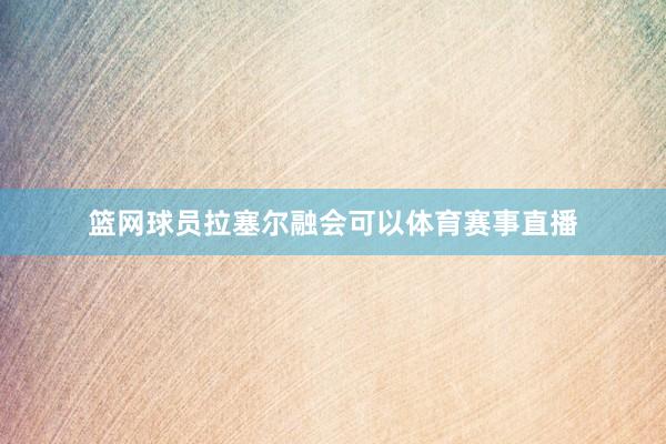 篮网球员拉塞尔融会可以体育赛事直播