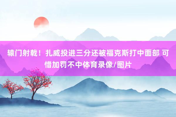 辕门射戟！扎威投进三分还被福克斯打中面部 可惜加罚不中体育录像/图片
