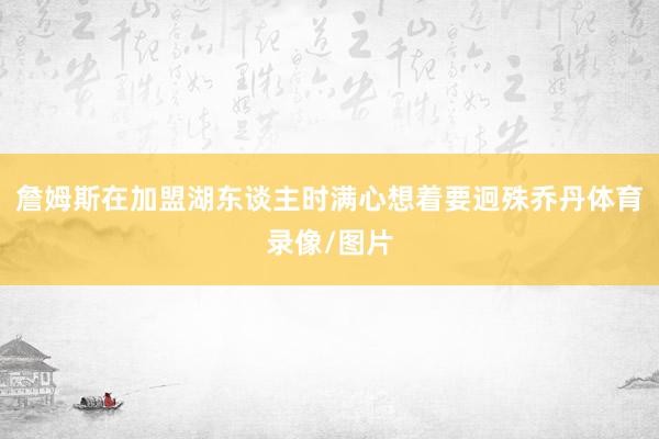 詹姆斯在加盟湖东谈主时满心想着要迥殊乔丹体育录像/图片