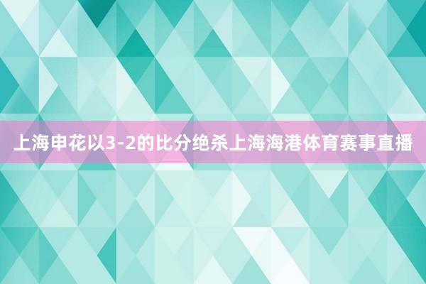 上海申花以3-2的比分绝杀上海海港体育赛事直播
