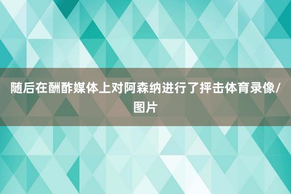 随后在酬酢媒体上对阿森纳进行了抨击体育录像/图片