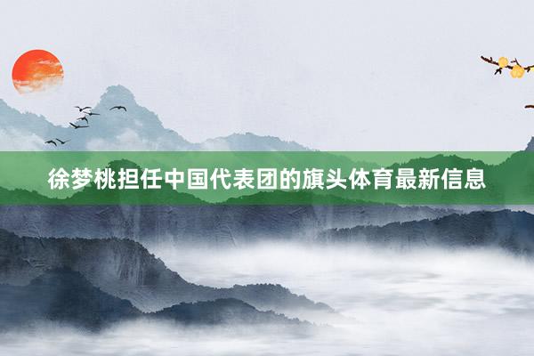 徐梦桃担任中国代表团的旗头体育最新信息