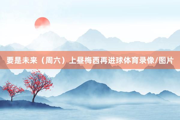 要是未来（周六）上昼梅西再进球体育录像/图片