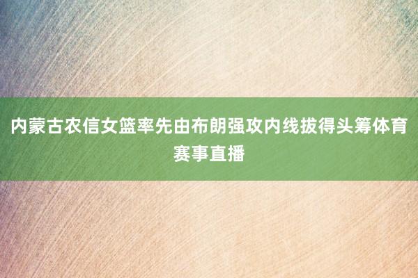 内蒙古农信女篮率先由布朗强攻内线拔得头筹体育赛事直播