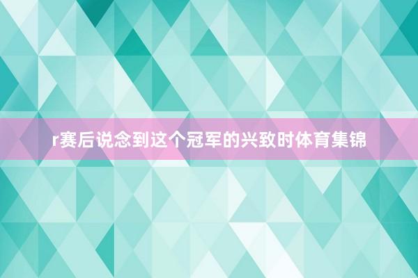 r赛后说念到这个冠军的兴致时体育集锦