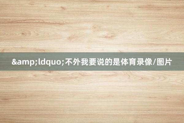 &ldquo;不外我要说的是体育录像/图片