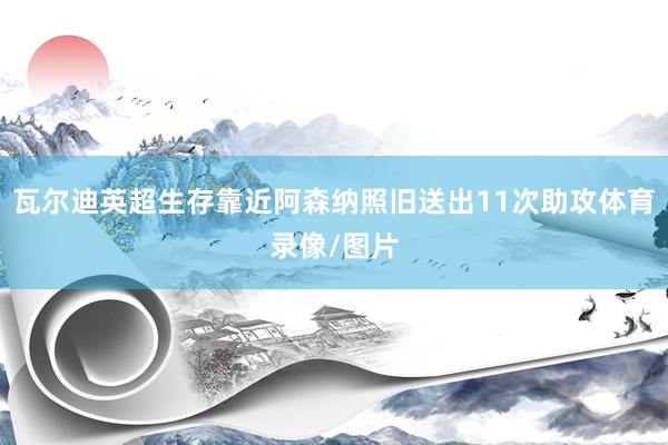 瓦尔迪英超生存靠近阿森纳照旧送出11次助攻体育录像/图片