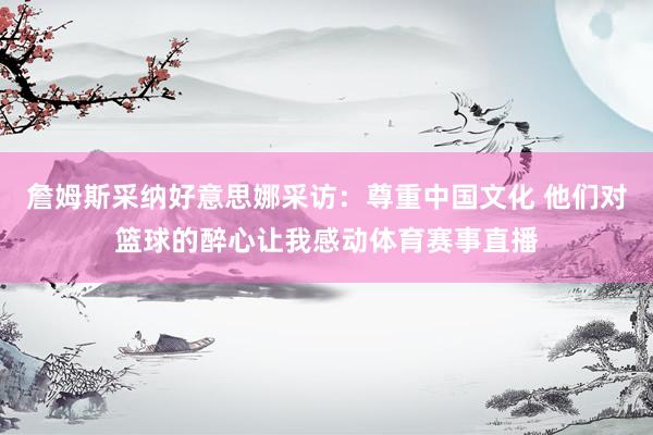 詹姆斯采纳好意思娜采访：尊重中国文化 他们对篮球的醉心让我感动体育赛事直播