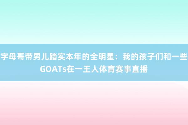 字母哥带男儿踏实本年的全明星：我的孩子们和一些GOATs在一王人体育赛事直播