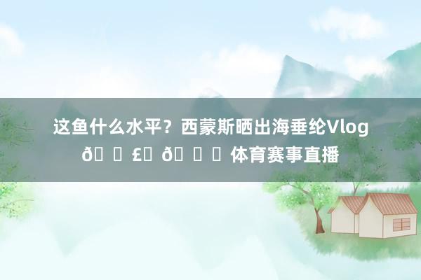 这鱼什么水平？西蒙斯晒出海垂纶Vlog🎣☀🐟体育赛事直播