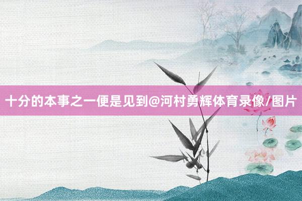 十分的本事之一便是见到@河村勇辉体育录像/图片