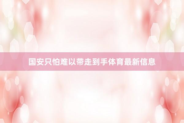 国安只怕难以带走到手体育最新信息