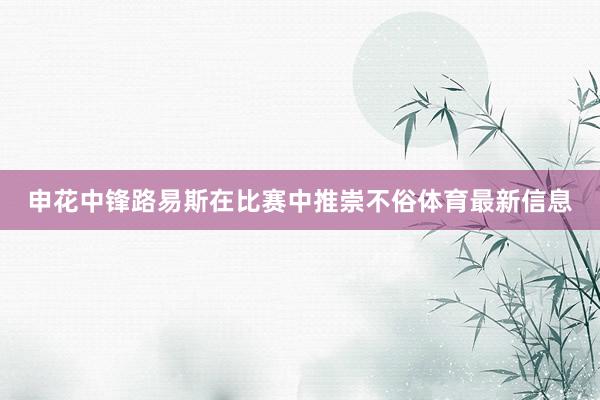 申花中锋路易斯在比赛中推崇不俗体育最新信息