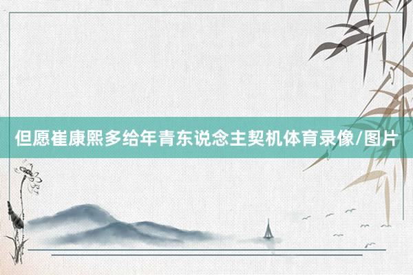 但愿崔康熙多给年青东说念主契机体育录像/图片