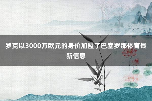 罗克以3000万欧元的身价加盟了巴塞罗那体育最新信息
