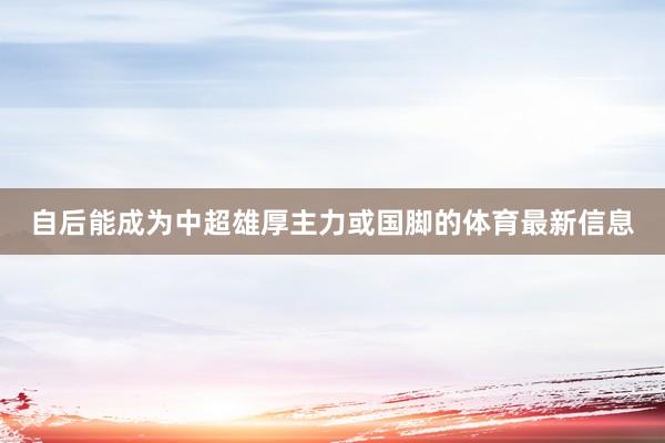 自后能成为中超雄厚主力或国脚的体育最新信息