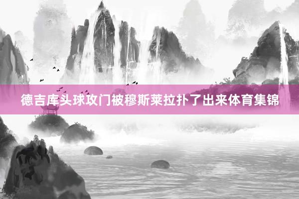 德吉库头球攻门被穆斯莱拉扑了出来体育集锦