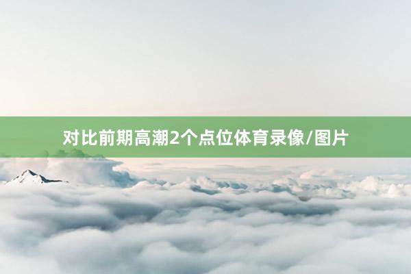 对比前期高潮2个点位体育录像/图片