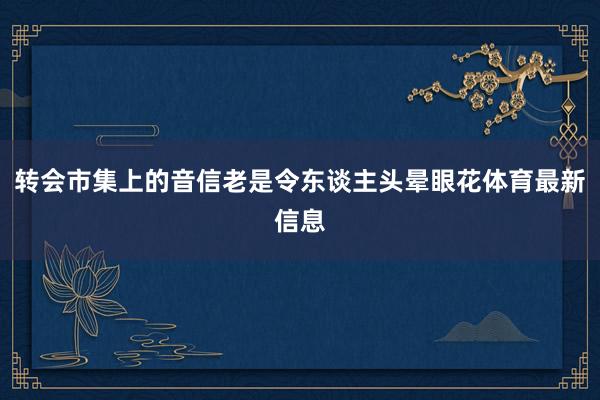 转会市集上的音信老是令东谈主头晕眼花体育最新信息