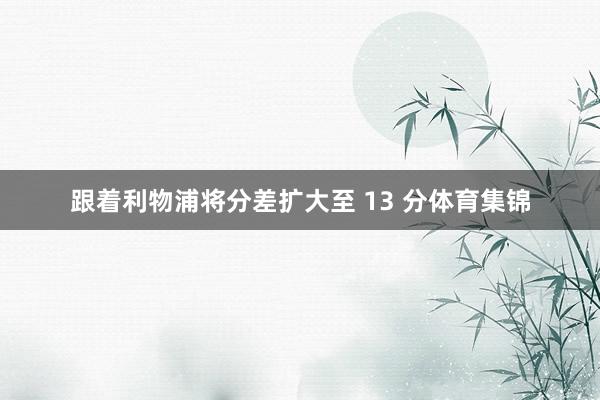 跟着利物浦将分差扩大至 13 分体育集锦