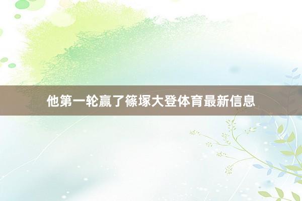 他第一轮赢了篠塚大登体育最新信息