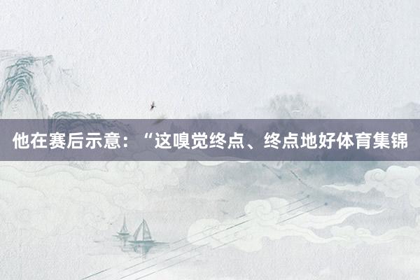 他在赛后示意:“这嗅觉终点、终点地好体育集锦
