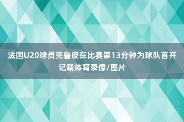 法国U20球员克鲁皮在比赛第13分钟为球队首开记载体育录像/图片