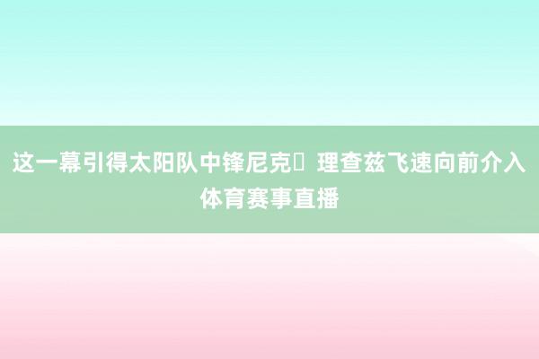 这一幕引得太阳队中锋尼克・理查兹飞速向前介入体育赛事直播