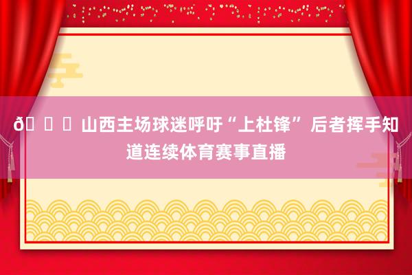 👀山西主场球迷呼吁“上杜锋” 后者挥手知道连续体育赛事直播