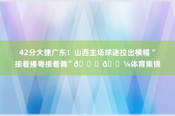 42分大捷广东！山西主场球迷拉出横幅“接着揍粤接着舞”💃🏼体育集锦