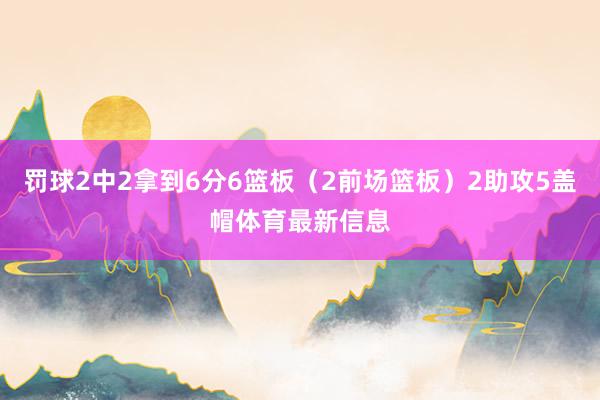 罚球2中2拿到6分6篮板（2前场篮板）2助攻5盖帽体育最新信息