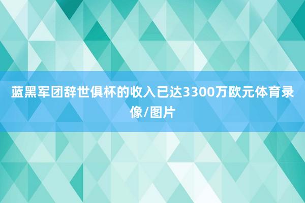 蓝黑军团辞世俱杯的收入已达3300万欧元体育录像/图片