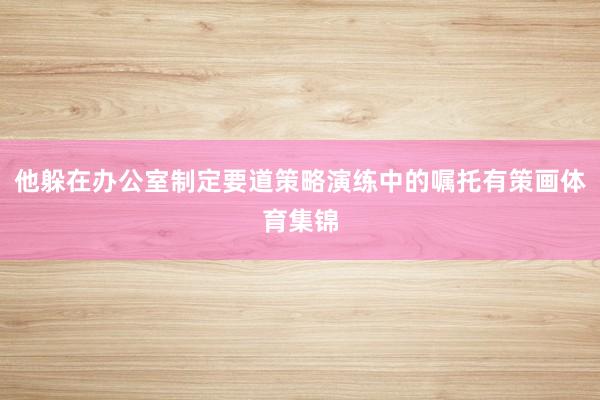 他躲在办公室制定要道策略演练中的嘱托有策画体育集锦