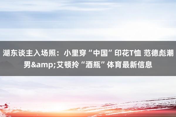 湖东谈主入场照：小里穿“中国”印花T恤 范德彪潮男&艾顿拎“酒瓶”体育最新信息
