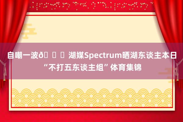自嘲一波😂湖媒Spectrum晒湖东谈主本日“不打五东谈主组”体育集锦