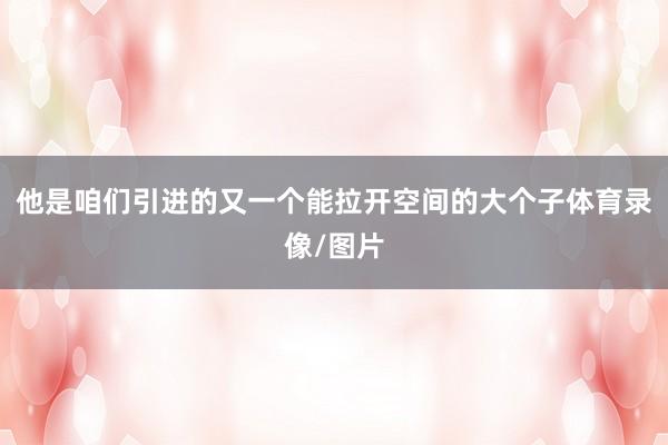 他是咱们引进的又一个能拉开空间的大个子体育录像/图片