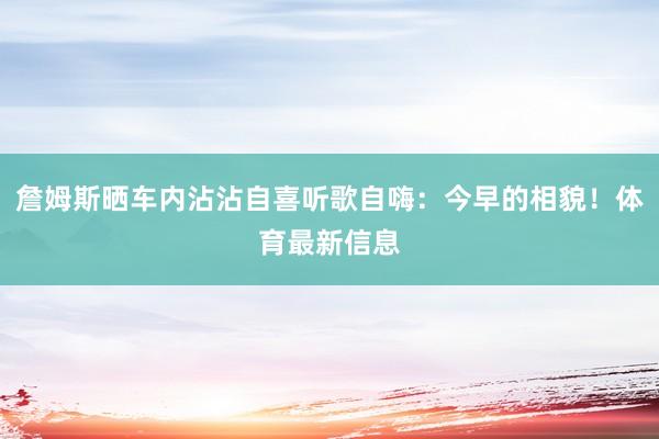 詹姆斯晒车内沾沾自喜听歌自嗨：今早的相貌！体育最新信息