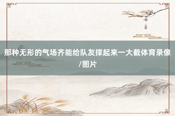 那种无形的气场齐能给队友撑起来一大截体育录像/图片