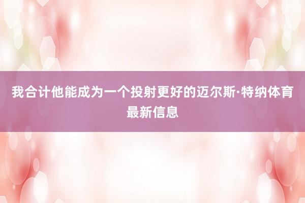 我合计他能成为一个投射更好的迈尔斯·特纳体育最新信息