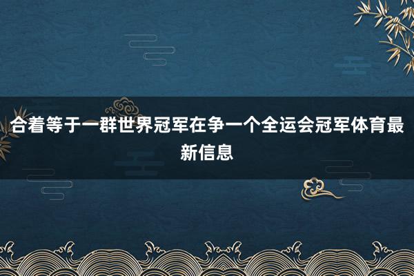 合着等于一群世界冠军在争一个全运会冠军体育最新信息