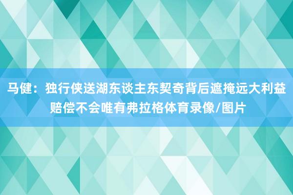 马健:独行侠送湖东谈主东契奇背后遮掩远大利益 赔偿不会唯有弗拉格体育录像/图片