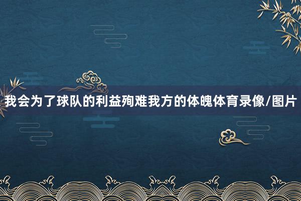 我会为了球队的利益殉难我方的体魄体育录像/图片