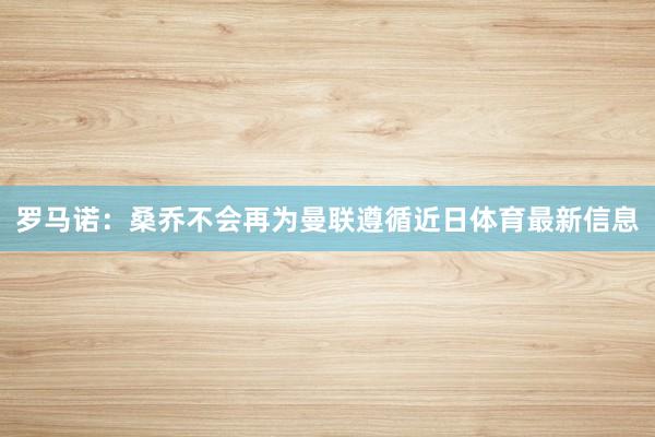 罗马诺：桑乔不会再为曼联遵循近日体育最新信息