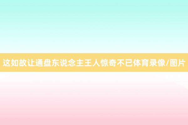 这如故让通盘东说念主王人惊奇不已体育录像/图片