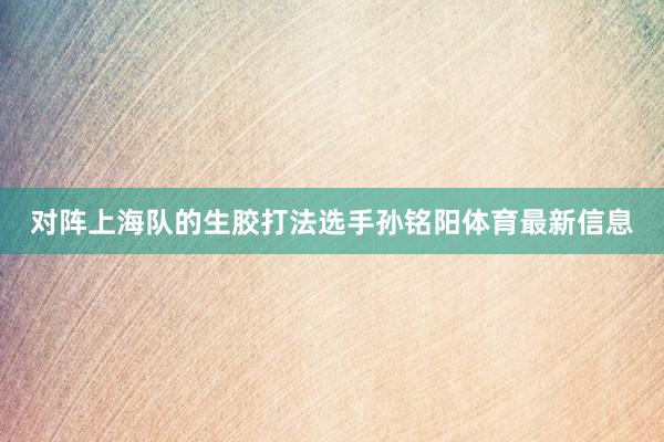 对阵上海队的生胶打法选手孙铭阳体育最新信息