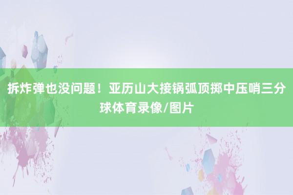 拆炸弹也没问题！亚历山大接锅弧顶掷中压哨三分球体育录像/图片